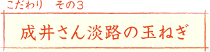 こだわり その3
成井さん淡路の玉ねぎ