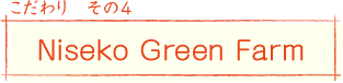 こだわり その4
Niseko Green Farm