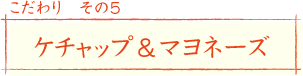 こだわり その5
ケチャップ＆マヨネーズ
